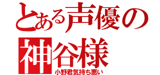 とある声優の神谷様（小野君気持ち悪い）