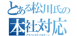 とある松川氏の本社対応（アドバンスドフルターン）