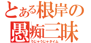 とある根岸の愚痴三昧（うじゃうじゃタイム）