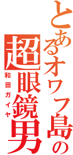 とあるオワフ島の超眼鏡男（和田ガイヤ）