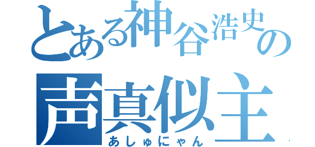 とある神谷浩史の声真似主（あしゅにゃん）