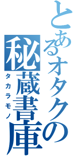 とあるオタクの秘蔵書庫（タカラモノ）