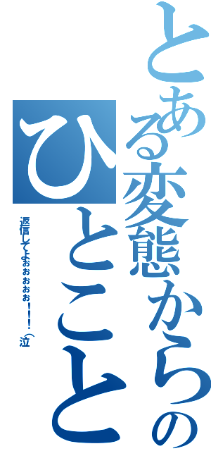 とある変態からのひとこと（返信してよぉぉぉぉぉ！！！（泣）