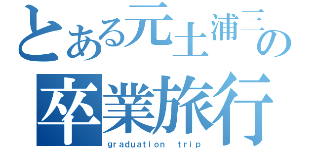 とある元土浦三校生の卒業旅行（ｇｒａｄｕａｔｉｏｎ　 ｔｒｉｐ）