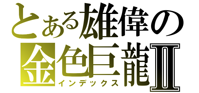 とある雄偉の金色巨龍Ⅱ（インデックス）