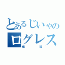 とあるじいゃのログレス（伝説）