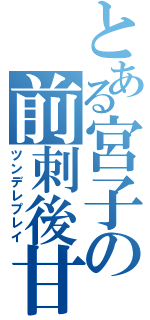 とある宮子の前刺後甘（ツンデレプレイ）