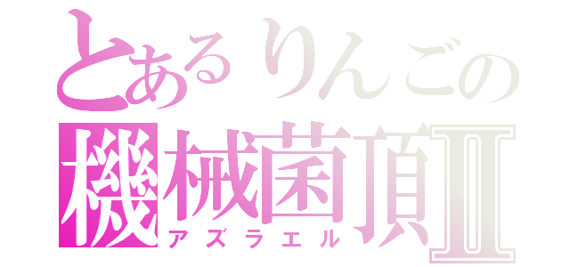 とあるりんごの機械菌頂点Ⅱ（アズラエル）