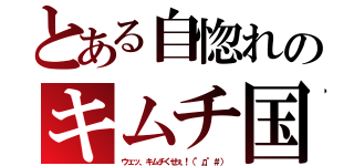 とある自惚れのキムチ国（ウェッ、キムチくせぇ！（°д°＃））