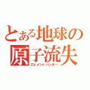 とある地球の原子流失（エレメントハンター）