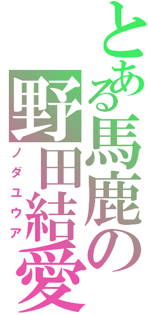 とある馬鹿の野田結愛（ノダユウア）