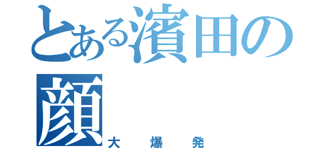 とある濱田の顔（大爆発）