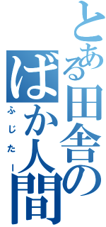 とある田舎のばか人間     Ⅱ（ふじたー）