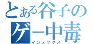 とある谷子のゲ－中毒（インデックス）