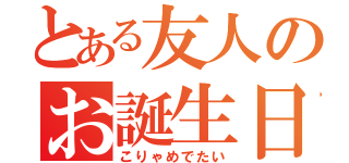 とある友人のお誕生日（こりゃめでたい）