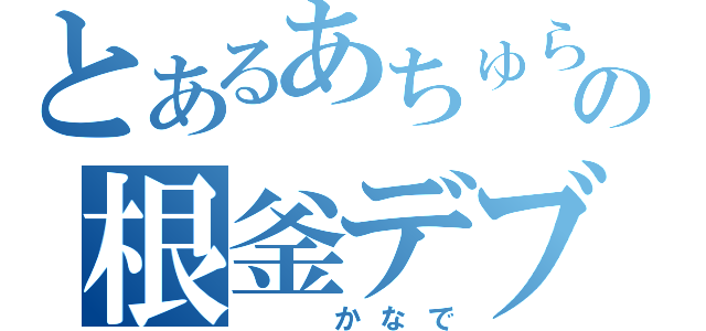 とあるあちゅらの根釜デブ（　　かなで）