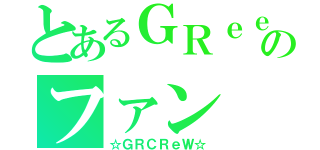 とあるＧＲｅｅｅｅＮのファン（☆ＧＲＣＲｅＷ☆）