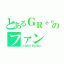 とあるＧＲｅｅｅｅＮのファン（☆ＧＲＣＲｅＷ☆）