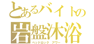 とあるバイトの岩盤沐浴（ベッドロック アワー）