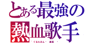 とある最強の熱血歌手（゛ぐるたみんޓ 最高 ♫）