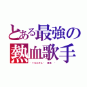 とある最強の熱血歌手（゛ぐるたみんޓ 最高 ♫）