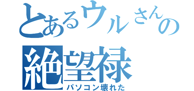 とあるウルさんの絶望禄（パソコン壊れた）