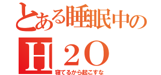 とある睡眠中のＨ２Ｏ（寝てるから起こすな）