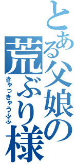 とある父娘の荒ぶり様（きゃっきゃうふふ）