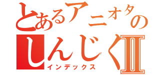 とあるアニオタのしんじくんⅡ（インデックス）