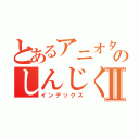 とあるアニオタのしんじくんⅡ（インデックス）