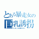 とある暴走女の巨乳誘拐（私、萌えって大切な要素だと思うの）