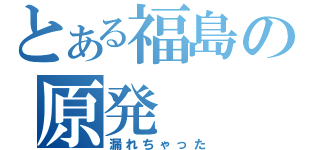 とある福島の原発（漏れちゃった）