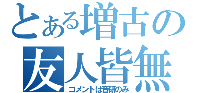 とある増古の友人皆無（コメントは音研のみ）