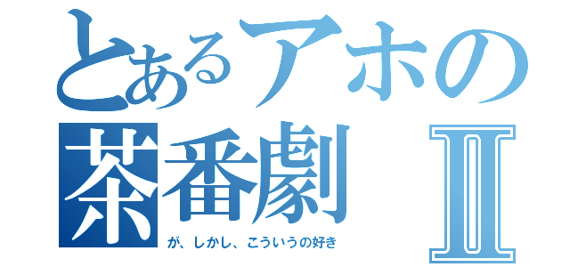 とあるアホの茶番劇Ⅱ（が、しかし、こういうの好き）