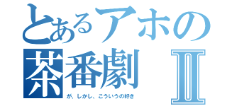 とあるアホの茶番劇Ⅱ（が、しかし、こういうの好き）