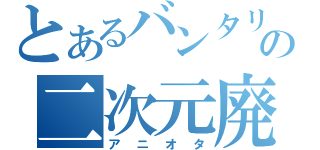 とあるバンタリの二次元廃（アニオタ）