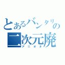 とあるバンタリの二次元廃（アニオタ）