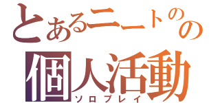 とあるニートのの個人活動（ソロプレイ）