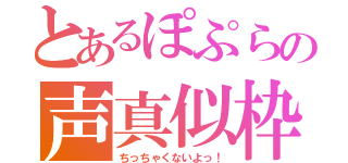 とあるぽぷらの声真似枠（ちっちゃくないよっ！）