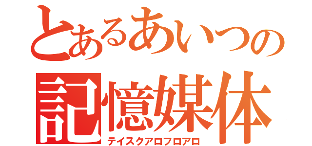 とあるあいつの記憶媒体（テイスクアロフロアロ）