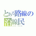 とある路線の沿線民（ＬＯＶＥ ＴＲＡＩＮ ）