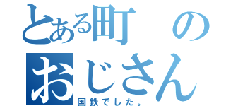 とある町のおじさん（国鉄でした。）