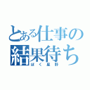 とある仕事の結果待ち（ぼく星野）