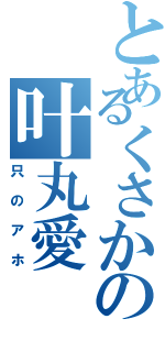 とあるくさかの叶丸愛（只のアホ）