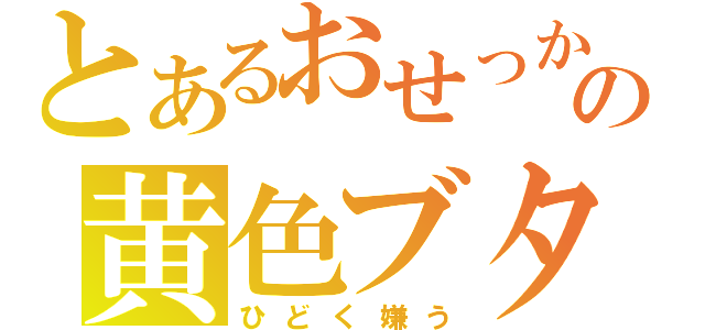 とあるおせっかいの黄色ブタ（ひどく嫌う）