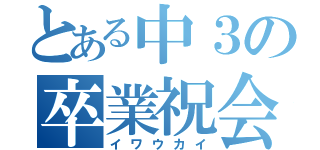 とある中３の卒業祝会（イワウカイ）