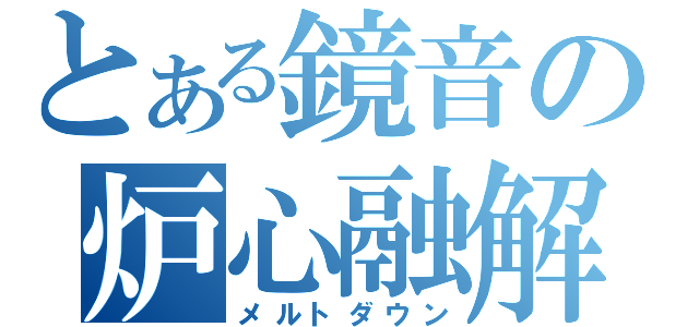 とある鏡音の炉心融解（メルトダウン）