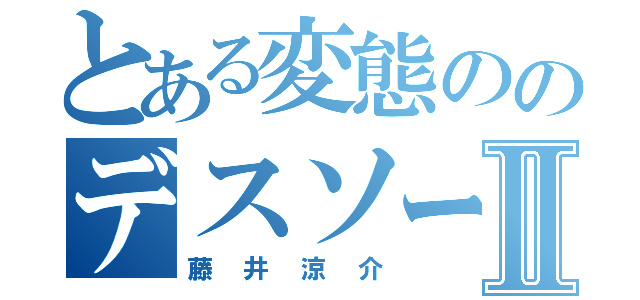 とある変態ののデスソースⅡ（藤井涼介）