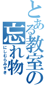 とある教室の忘れ物（にしむらみずき）