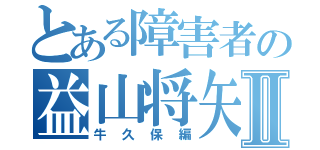 とある障害者の益山将矢Ⅱ（牛久保編）